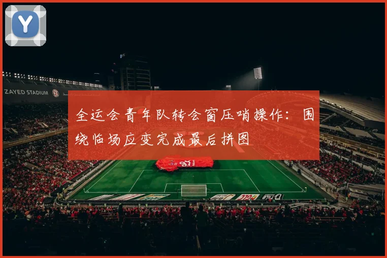 全运会青年队转会窗压哨操作：围绕临场应变完成最后拼图