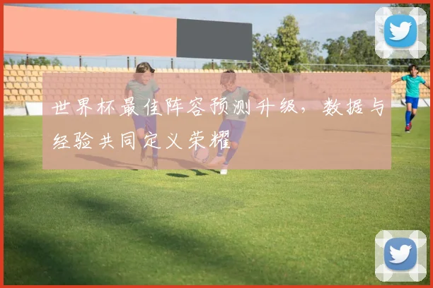 世界杯最佳阵容预测升级，数据与经验共同定义荣耀
