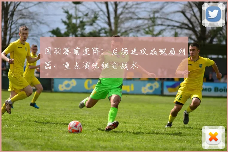 国羽赛前变阵：后场进攻成破局利器，重点演练组合战术