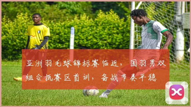 亚洲羽毛球锦标赛临近，国羽男双组合抵赛区首训，备战节奏平稳