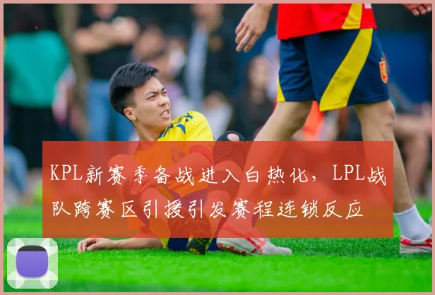 KPL新赛季备战进入白热化，LPL战队跨赛区引援引发赛程连锁反应