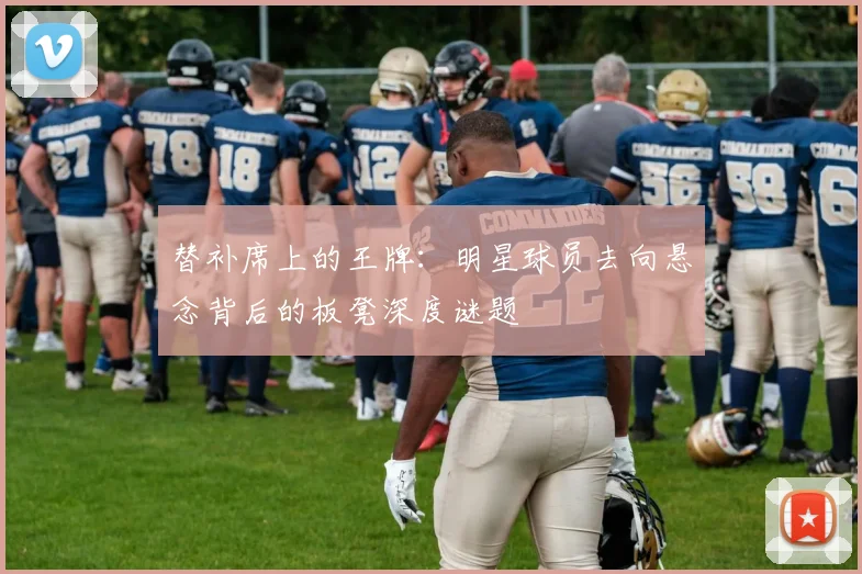 替补席上的王牌：明星球员去向悬念背后的板凳深度谜题