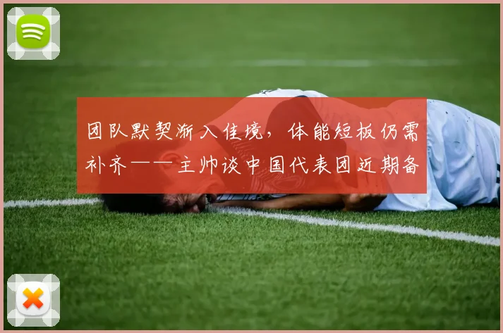 团队默契渐入佳境，体能短板仍需补齐——主帅谈中国代表团近期备战进展