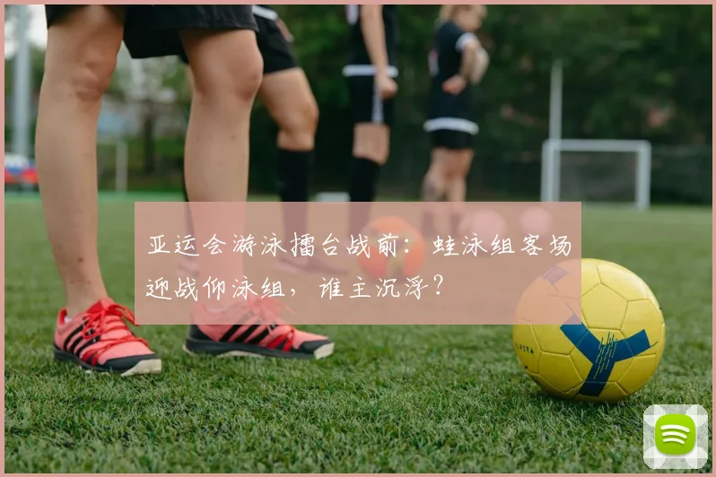 亚运会游泳擂台战前：蛙泳组客场迎战仰泳组，谁主沉浮？