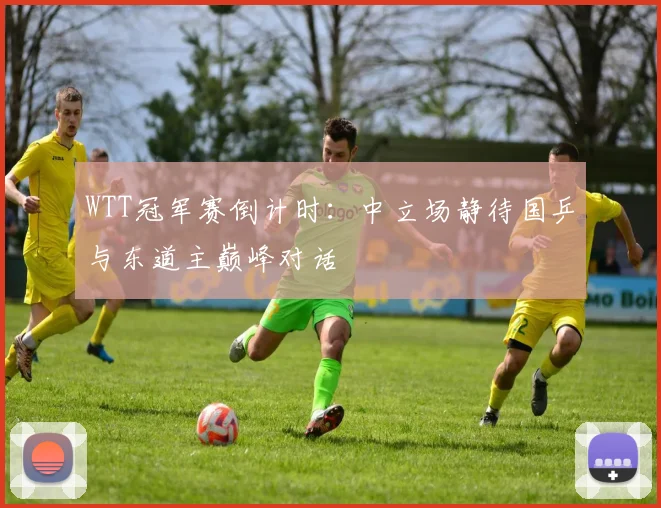 WTT冠军赛倒计时：中立场静待国乒与东道主巅峰对话