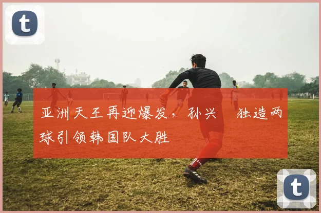 亚洲天王再迎爆发，孙兴慜独造两球引领韩国队大胜