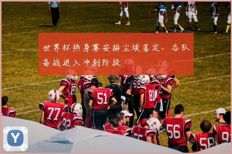 世界杯热身赛安排尘埃落定，各队备战进入冲刺阶段
