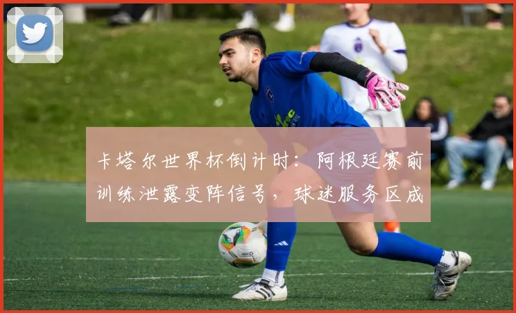 卡塔尔世界杯倒计时：阿根廷赛前训练泄露变阵信号，球迷服务区成最新打卡地