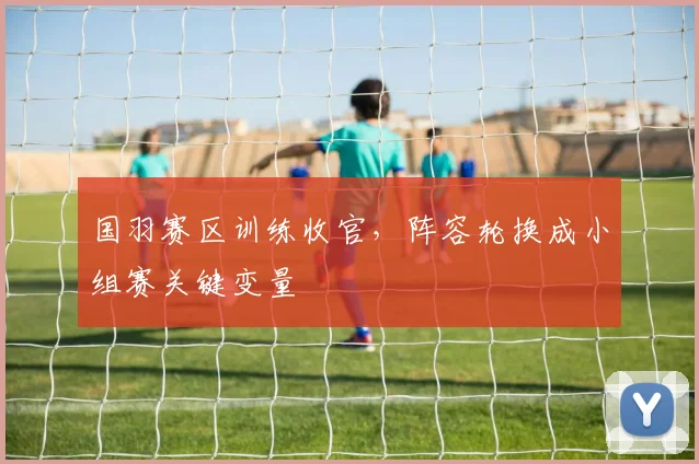 国羽赛区训练收官,阵容轮换成小组赛关键变量