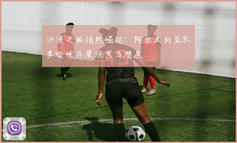 沙漠之狐悄然崛起：阿尔及利亚队多哈练兵展现黑马潜质