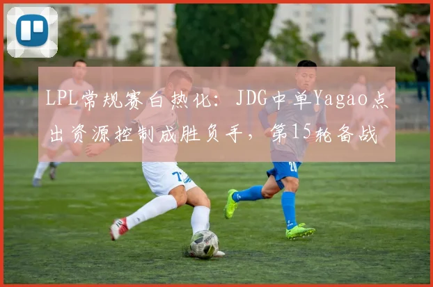 LPL常规赛白热化：JDG中单Yagao点出资源控制成胜负手，第15轮备战聚焦地图博弈