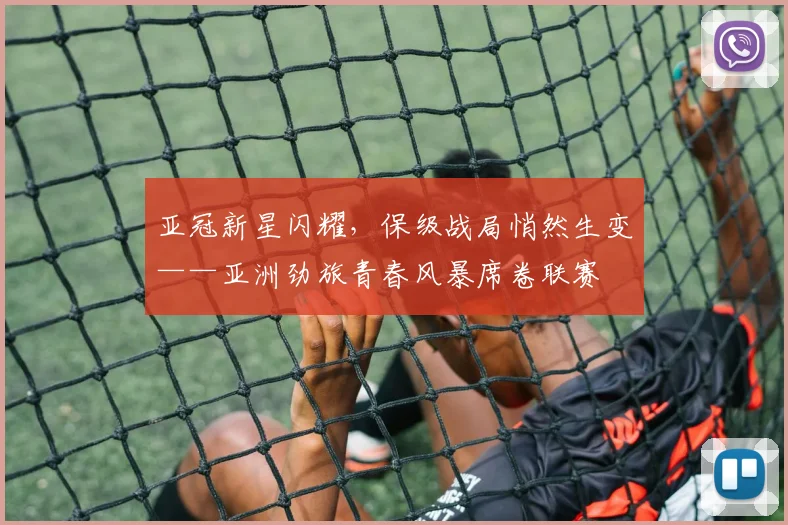 亚冠新星闪耀，保级战局悄然生变——亚洲劲旅青春风暴席卷联赛