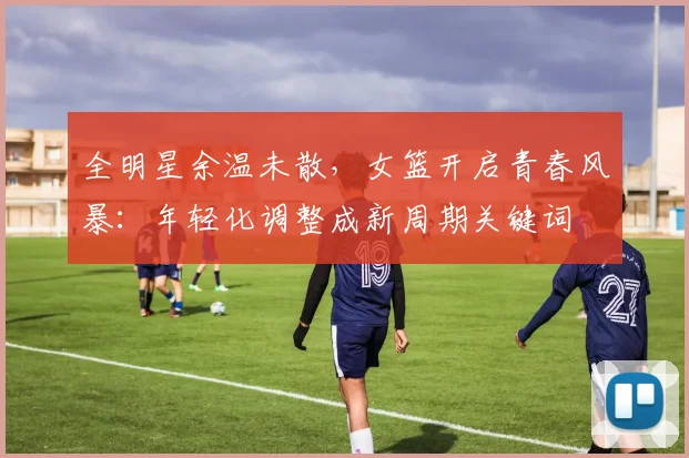 全明星余温未散，女篮开启青春风暴：年轻化调整成新周期关键词