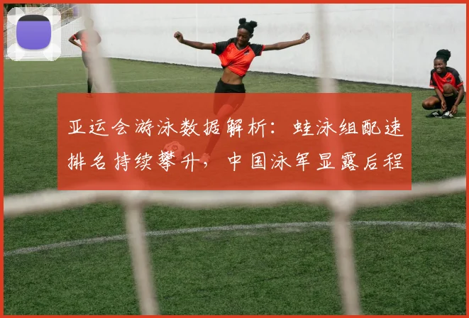 亚运会游泳数据解析：蛙泳组配速排名持续攀升，中国泳军显露后程优势