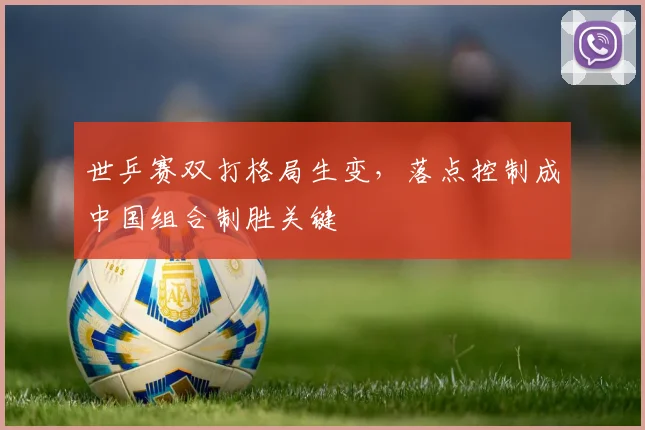 世乒赛双打格局生变，落点控制成中国组合制胜关键