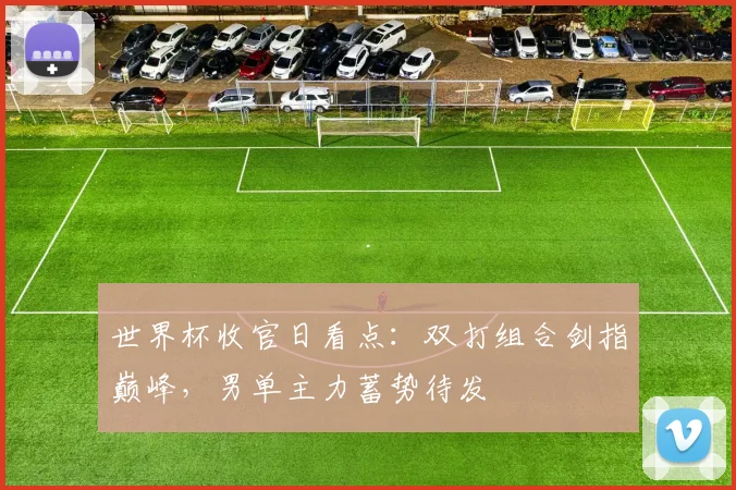 世界杯收官日看点：双打组合剑指巅峰，男单主力蓄势待发