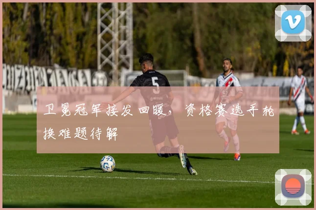卫冕冠军接发回暖，资格赛选手轮换难题待解