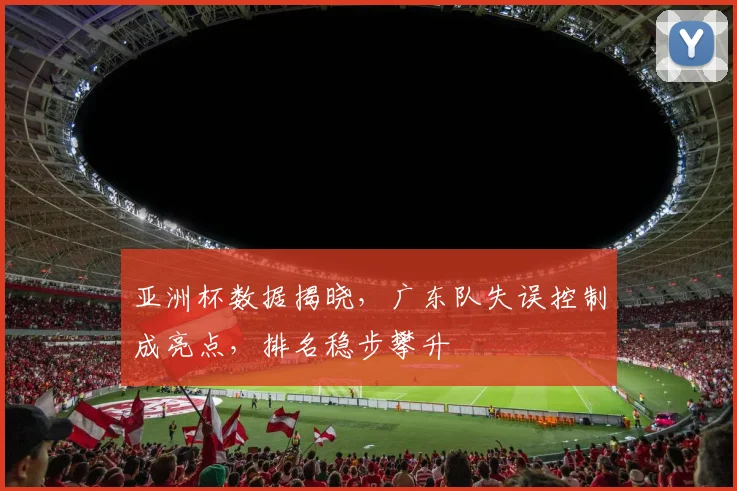 亚洲杯数据揭晓，广东队失误控制成亮点，排名稳步攀升