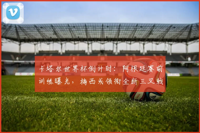 卡塔尔世界杯倒计时：阿根廷赛前训练曝光，梅西或领衔全新三叉戟