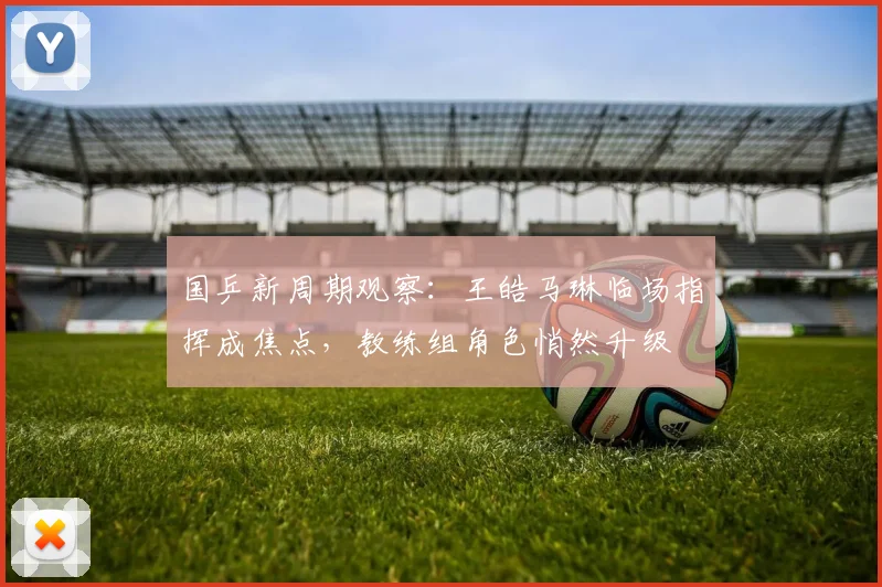 国乒新周期观察：王皓马琳临场指挥成焦点，教练组角色悄然升级